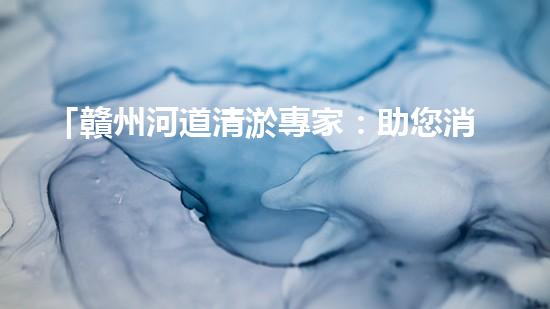 「贛州河道清淤專家：助您消除隱患，維護(hù)水域安全與生態(tài)平衡！」